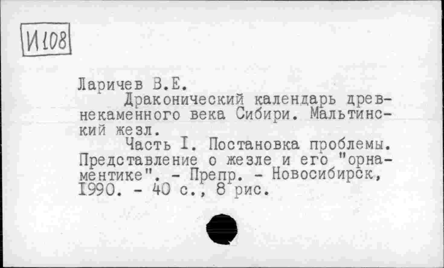 ﻿И108
Ларичев З.Е.
Драконический календарь древнекаменного века Сибири. Мальтинс-кий жезл.
Часть I. Постановка проблемы. Представление о жезле и его "орнаментике”. - Препр. - Новосибирск, 1990. - 40 с., 8 рис.